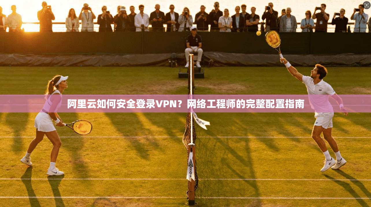 阿里云如何安全登录VPN？网络工程师的完整配置指南