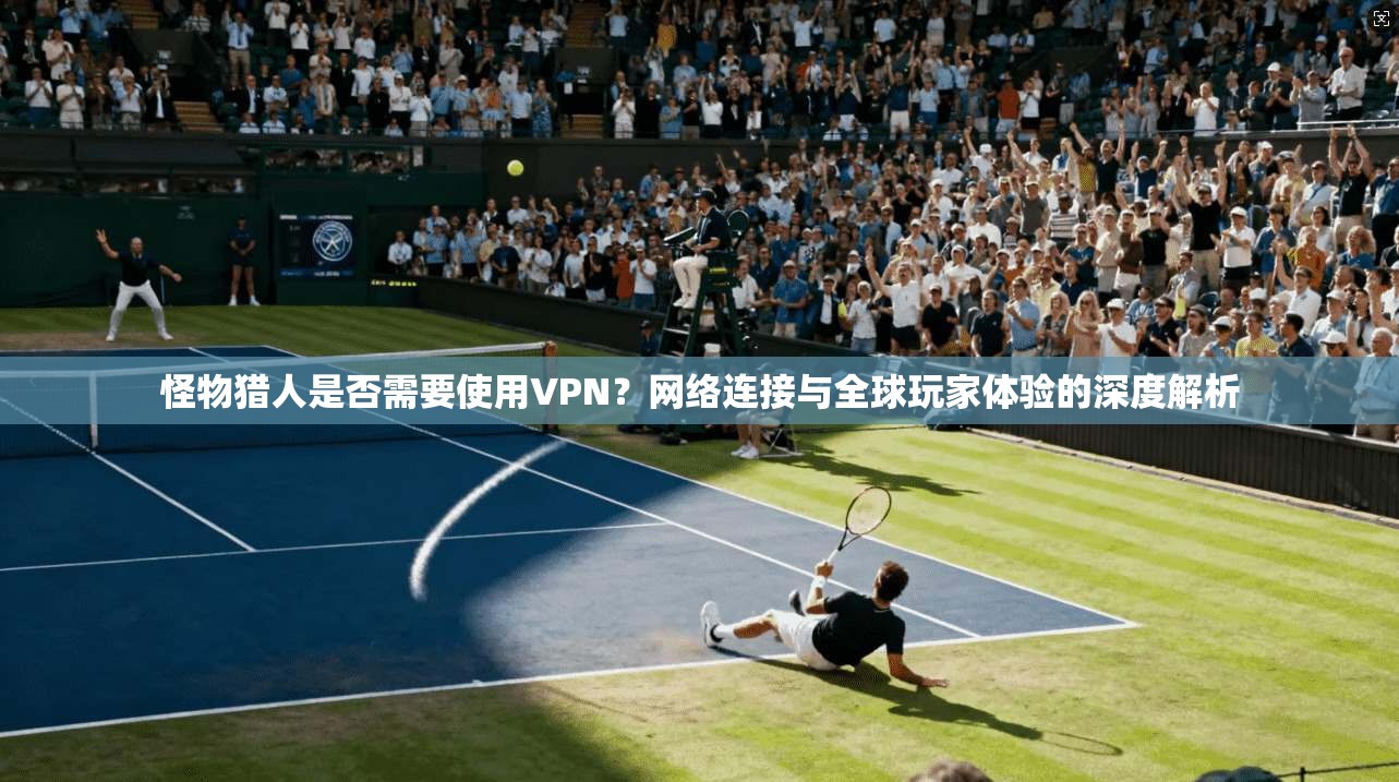 怪物猎人是否需要使用VPN？网络连接与全球玩家体验的深度解析