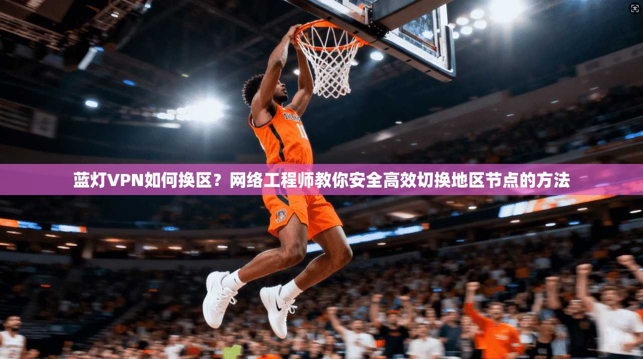 蓝灯VPN如何换区？网络工程师教你安全高效切换地区节点的方法