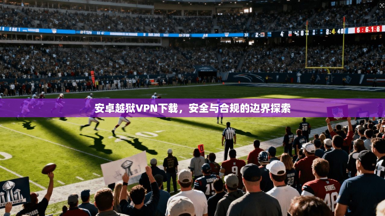 安卓越狱VPN下载，安全与合规的边界探索