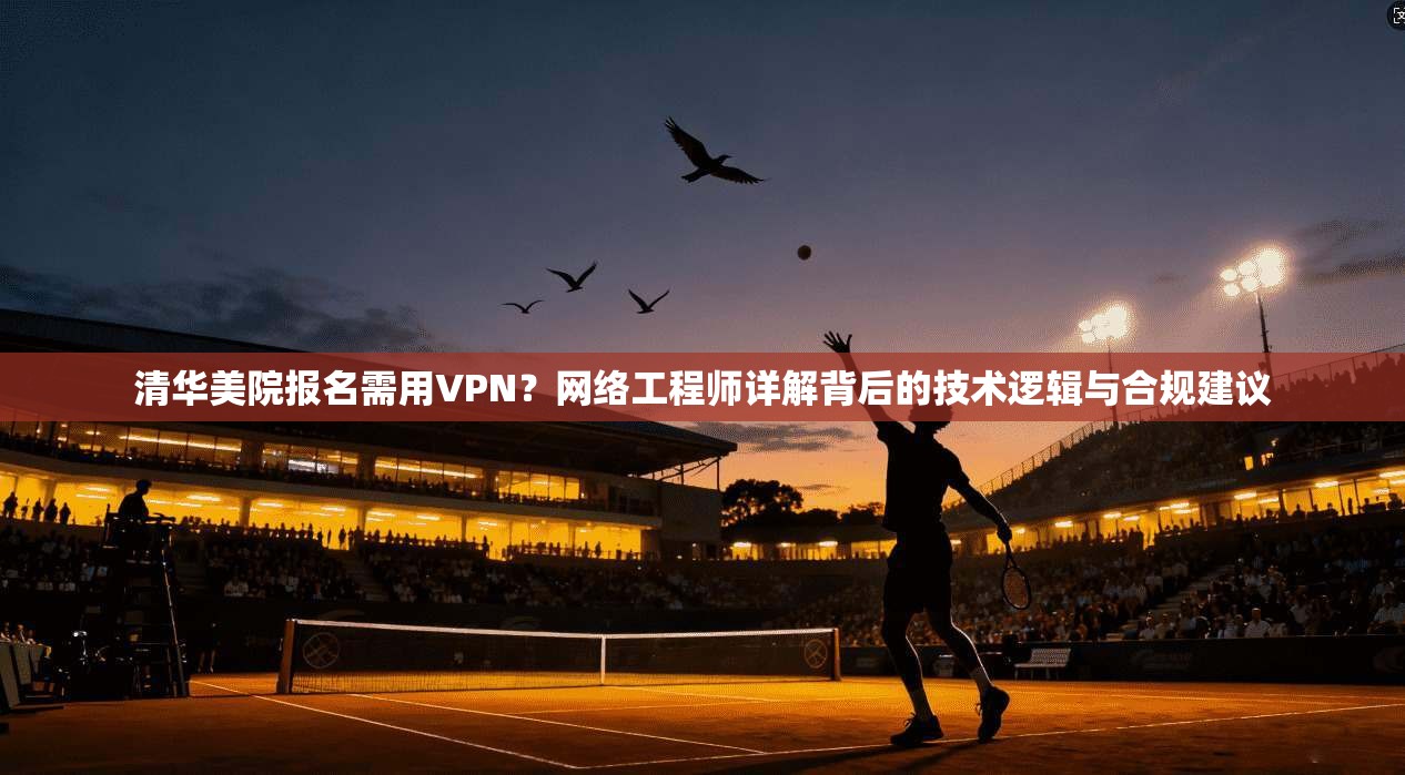 清华美院报名需用VPN？网络工程师详解背后的技术逻辑与合规建议