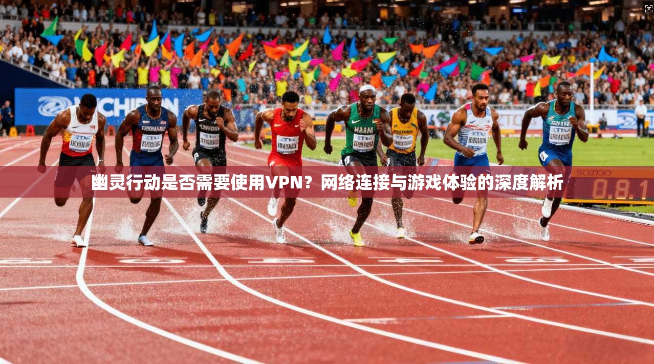 幽灵行动是否需要使用VPN？网络连接与游戏体验的深度解析