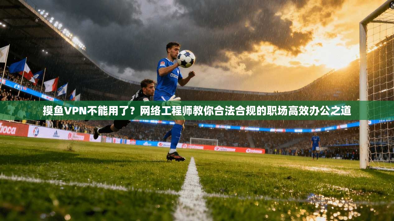 摸鱼VPN不能用了？网络工程师教你合法合规的职场高效办公之道