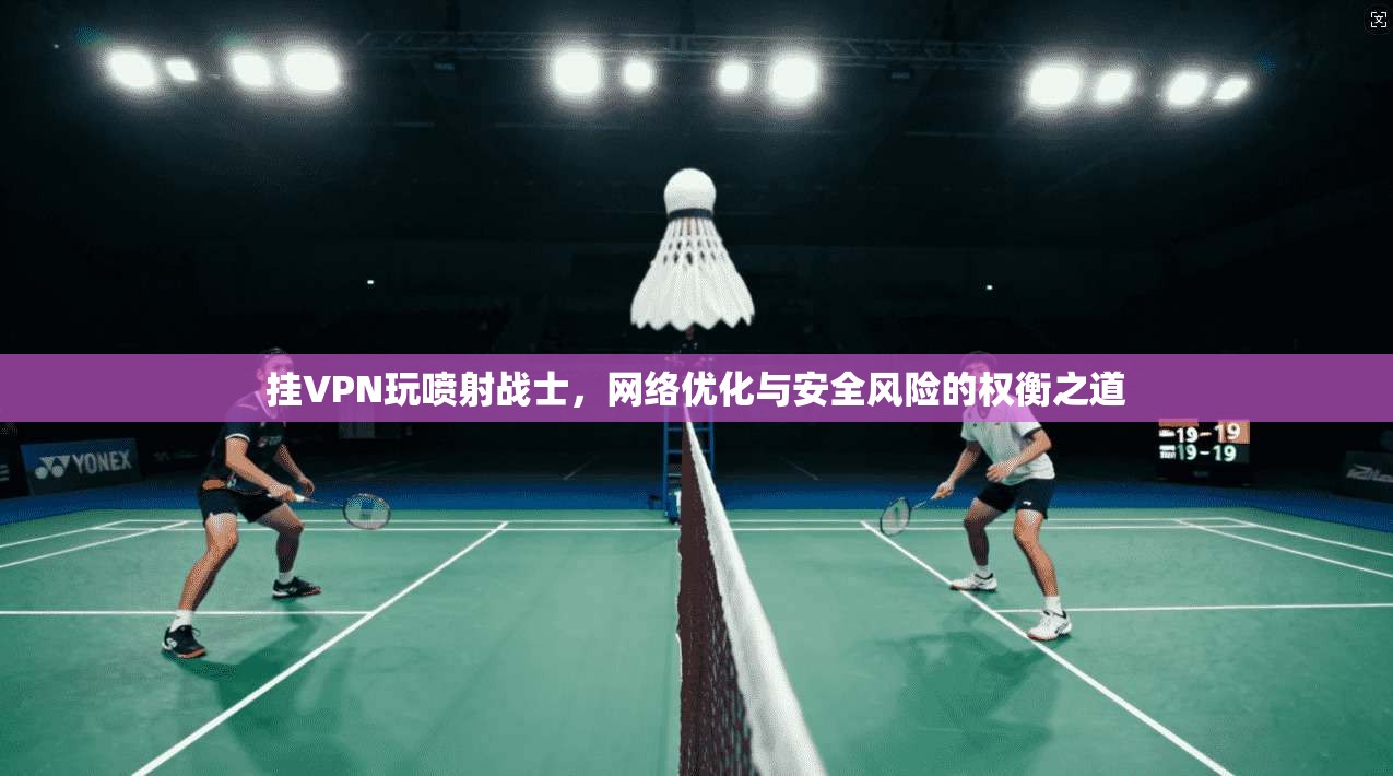 挂VPN玩喷射战士，网络优化与安全风险的权衡之道