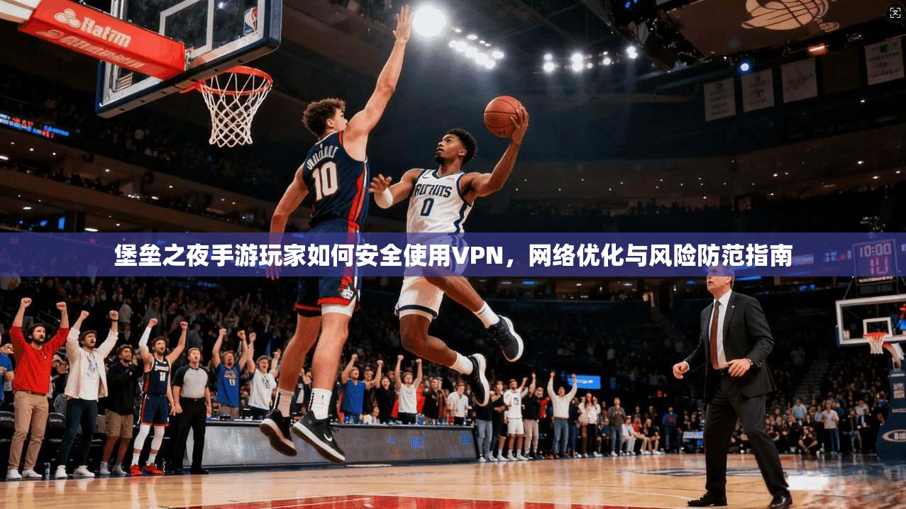 堡垒之夜手游玩家如何安全使用VPN，网络优化与风险防范指南