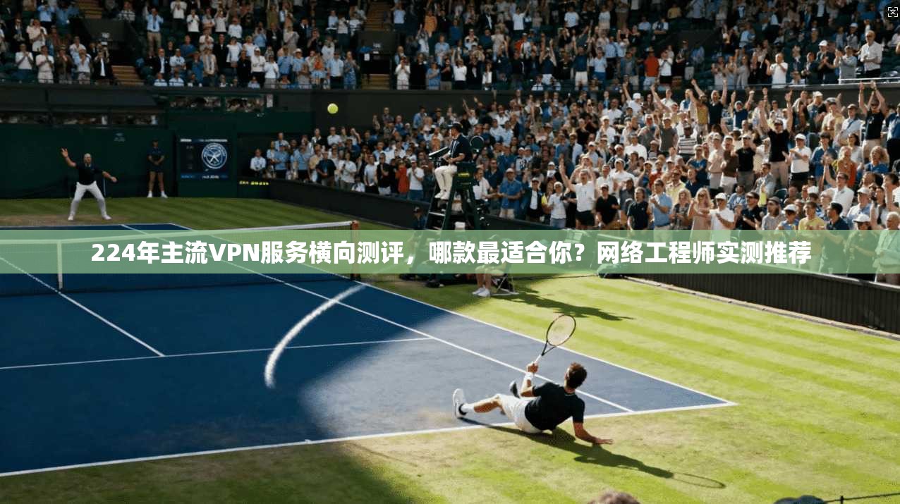 224年主流VPN服务横向测评，哪款最适合你？网络工程师实测推荐