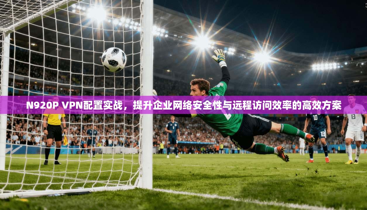 N920P VPN配置实战，提升企业网络安全性与远程访问效率的高效方案