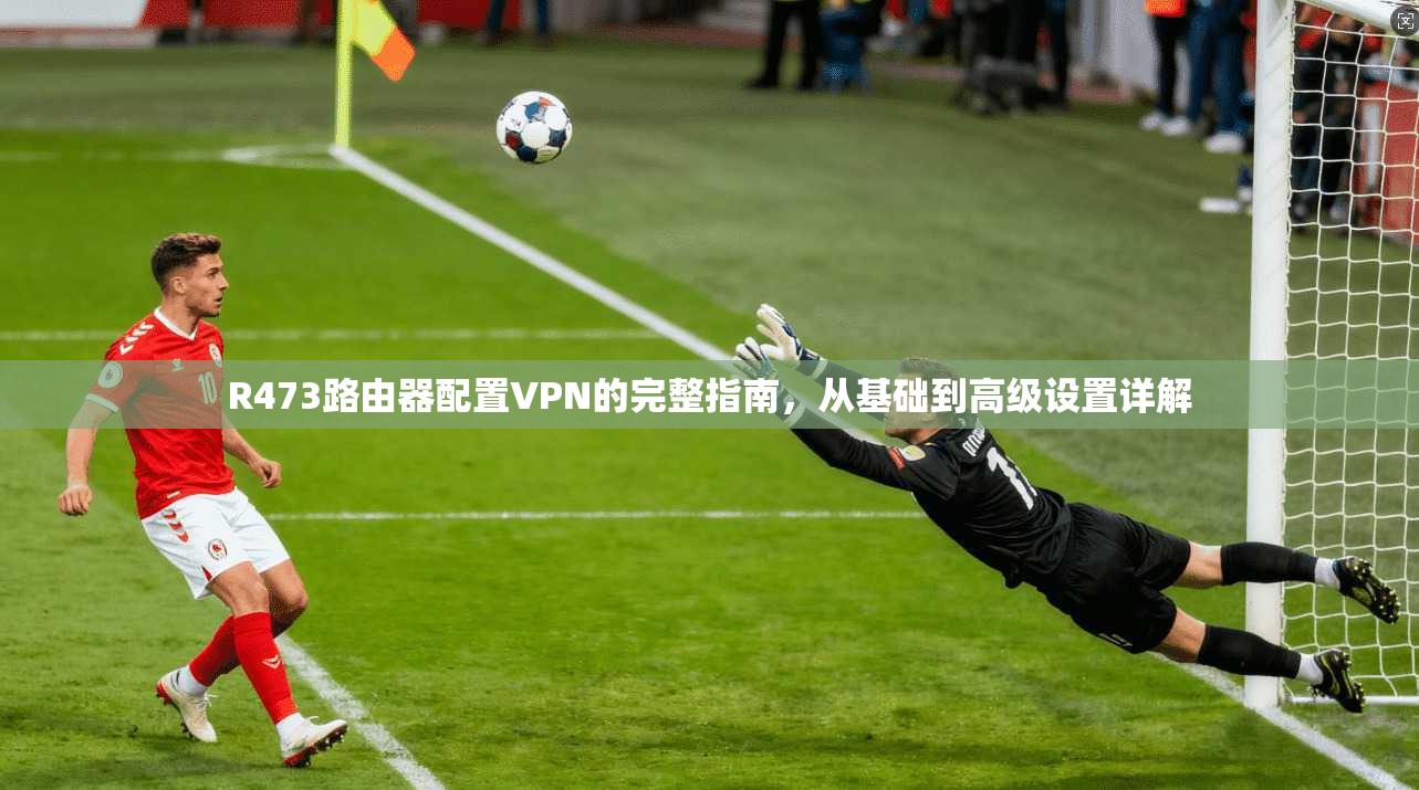 R473路由器配置VPN的完整指南，从基础到高级设置详解
