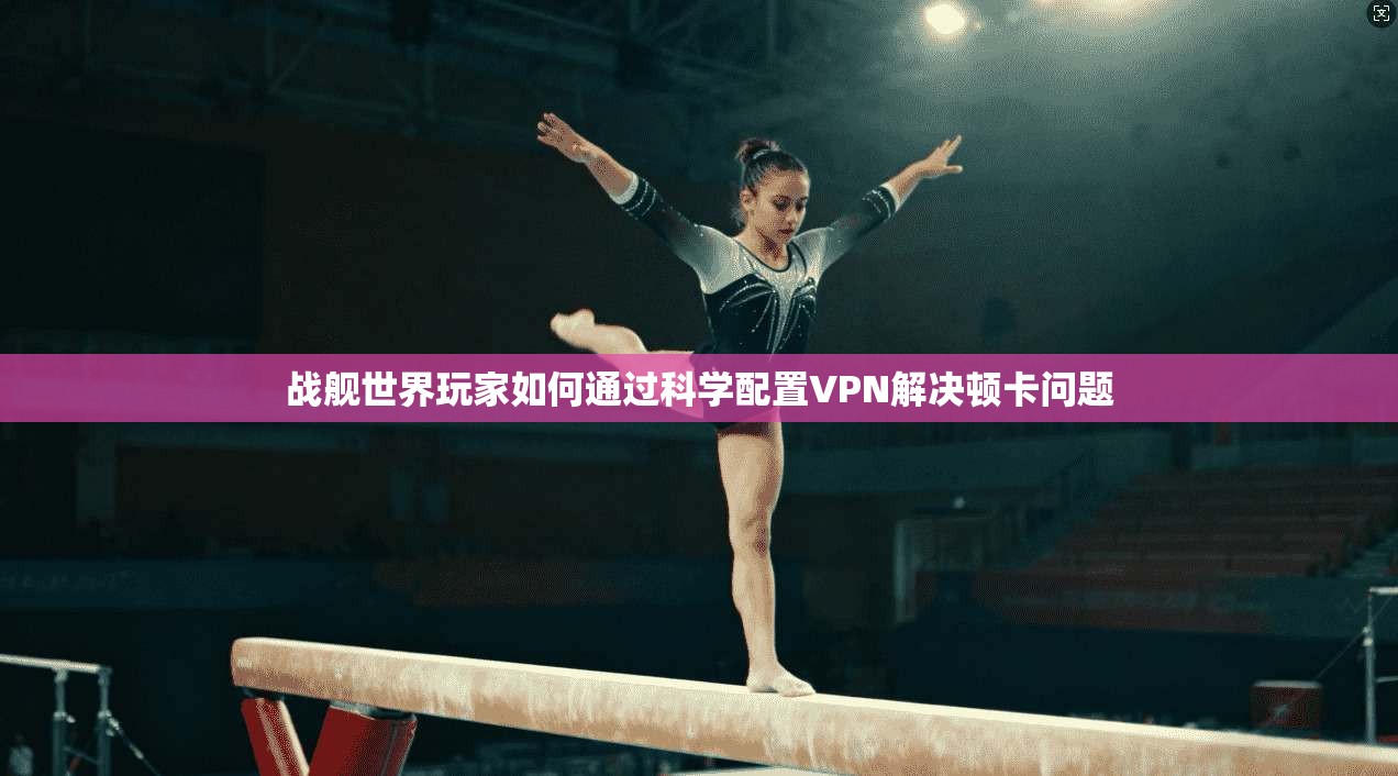 战舰世界玩家如何通过科学配置VPN解决顿卡问题