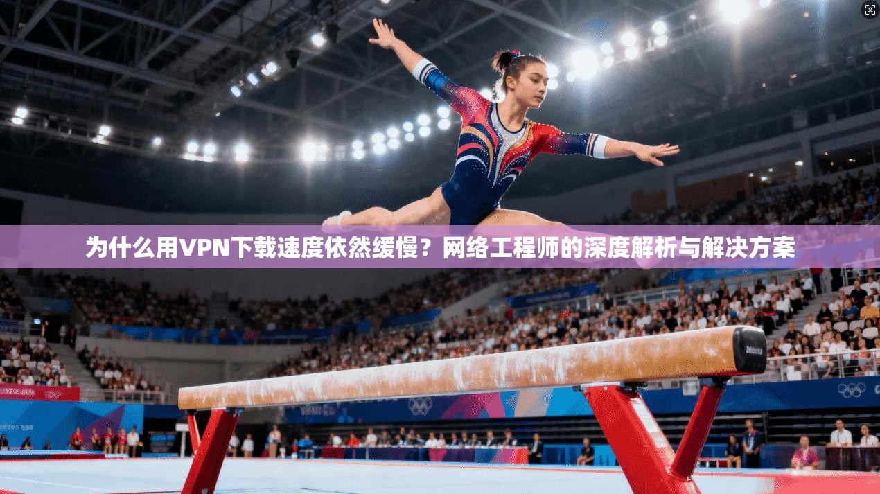 为什么用VPN下载速度依然缓慢？网络工程师的深度解析与解决方案