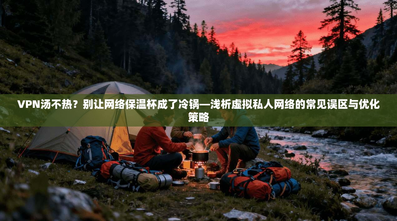 VPN汤不热？别让网络保温杯成了冷锅—浅析虚拟私人网络的常见误区与优化策略