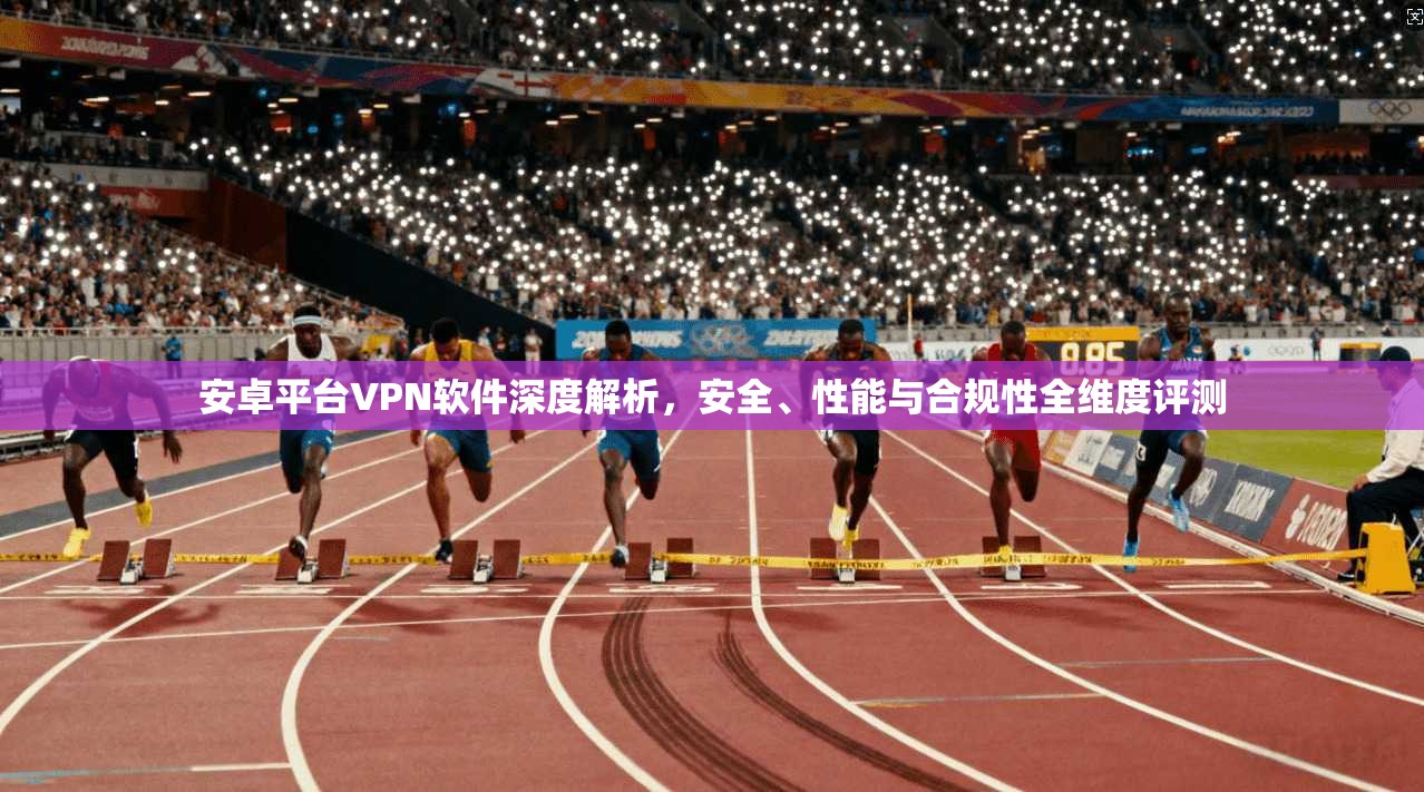 安卓平台VPN软件深度解析，安全、性能与合规性全维度评测