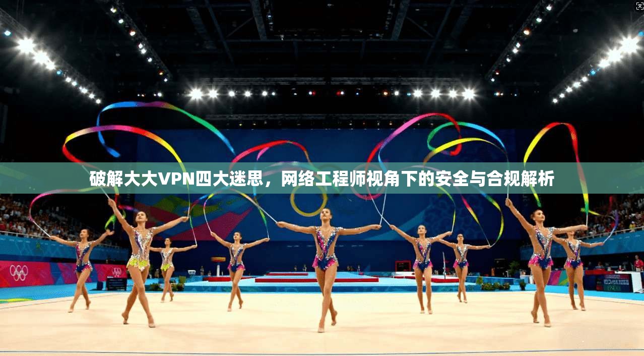 破解大大VPN四大迷思，网络工程师视角下的安全与合规解析