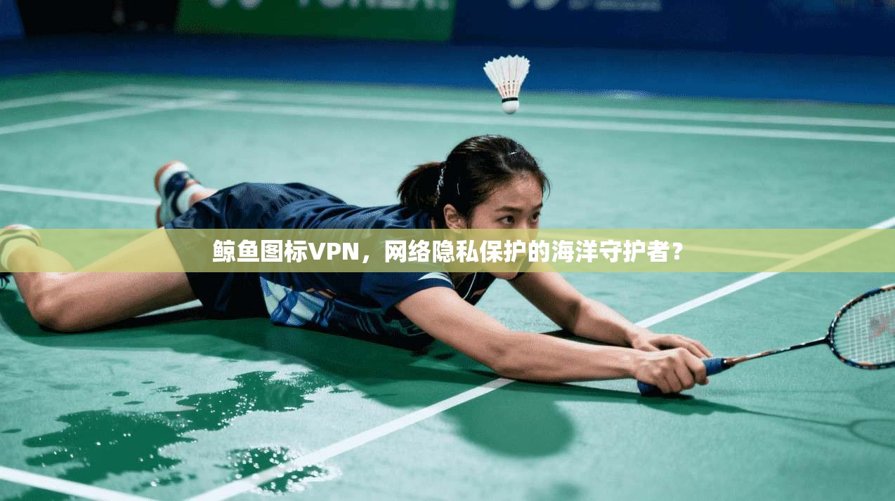 鲸鱼图标VPN，网络隐私保护的海洋守护者？