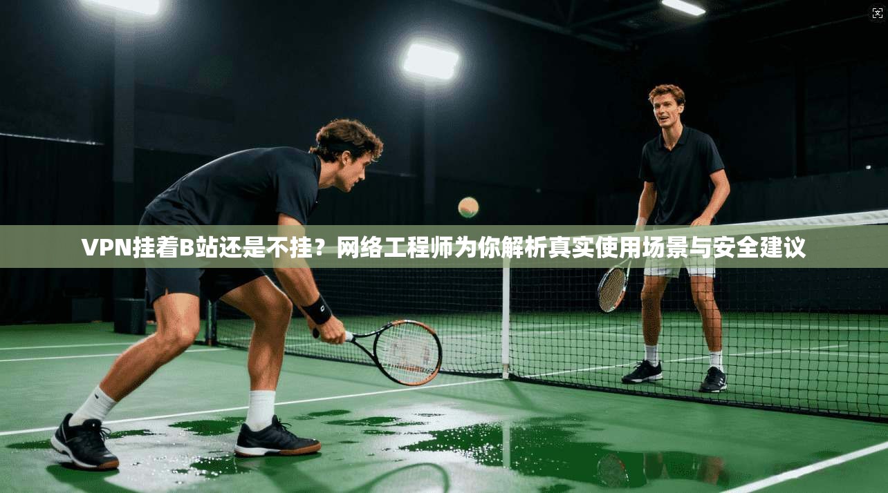 VPN挂着B站还是不挂？网络工程师为你解析真实使用场景与安全建议