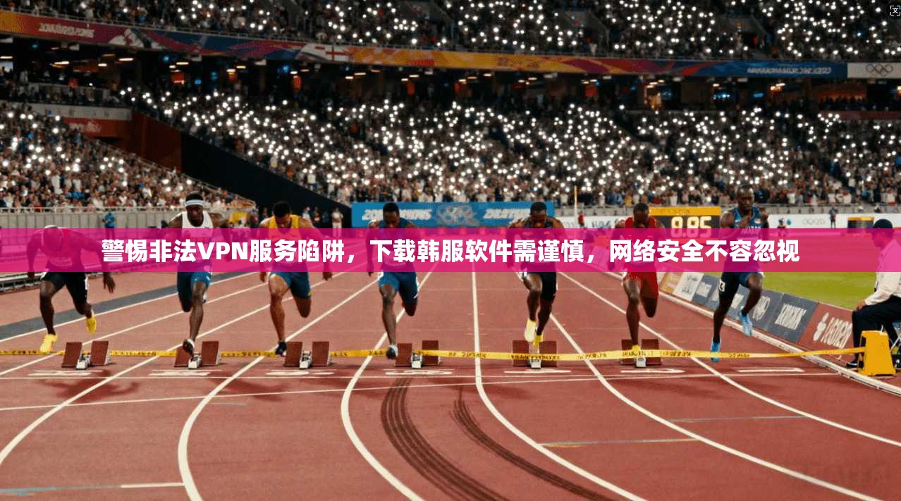 警惕非法VPN服务陷阱，下载韩服软件需谨慎，网络安全不容忽视