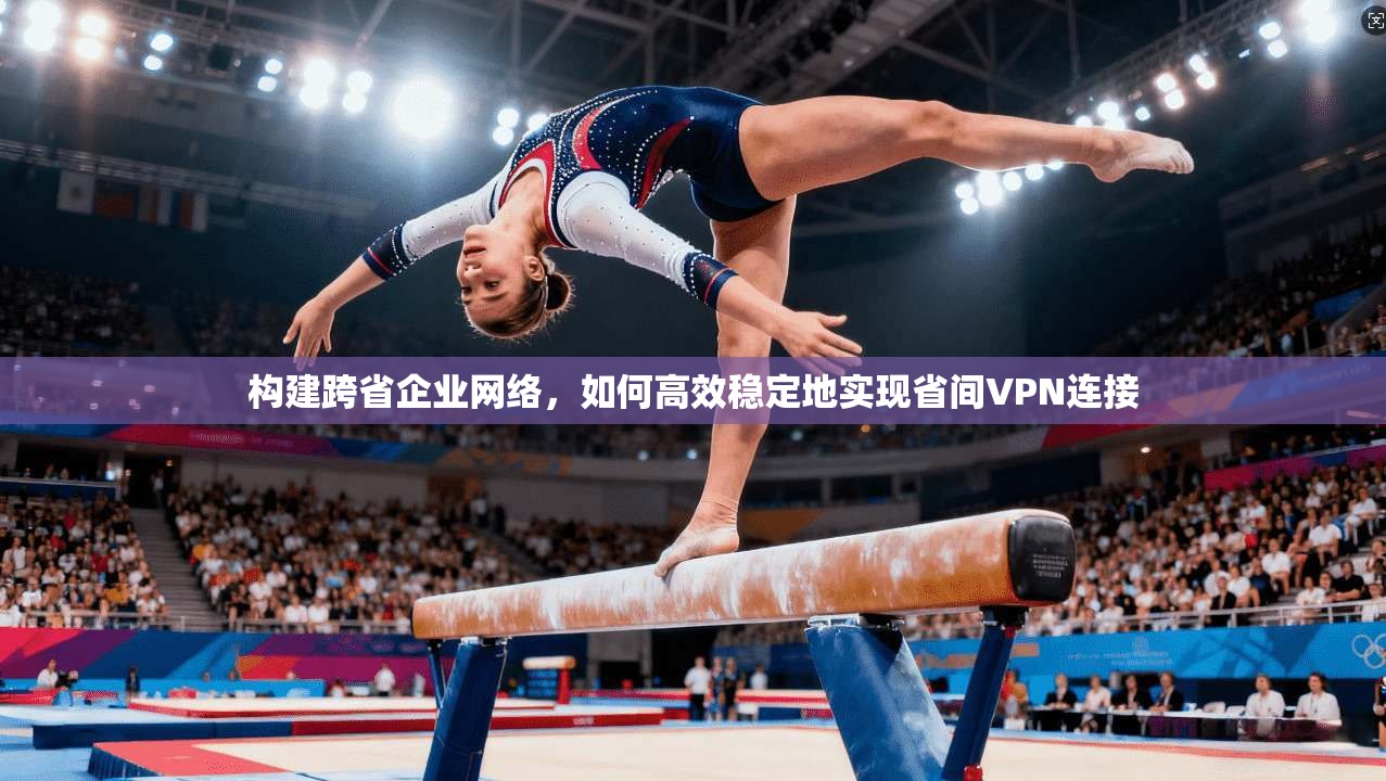 构建跨省企业网络，如何高效稳定地实现省间VPN连接