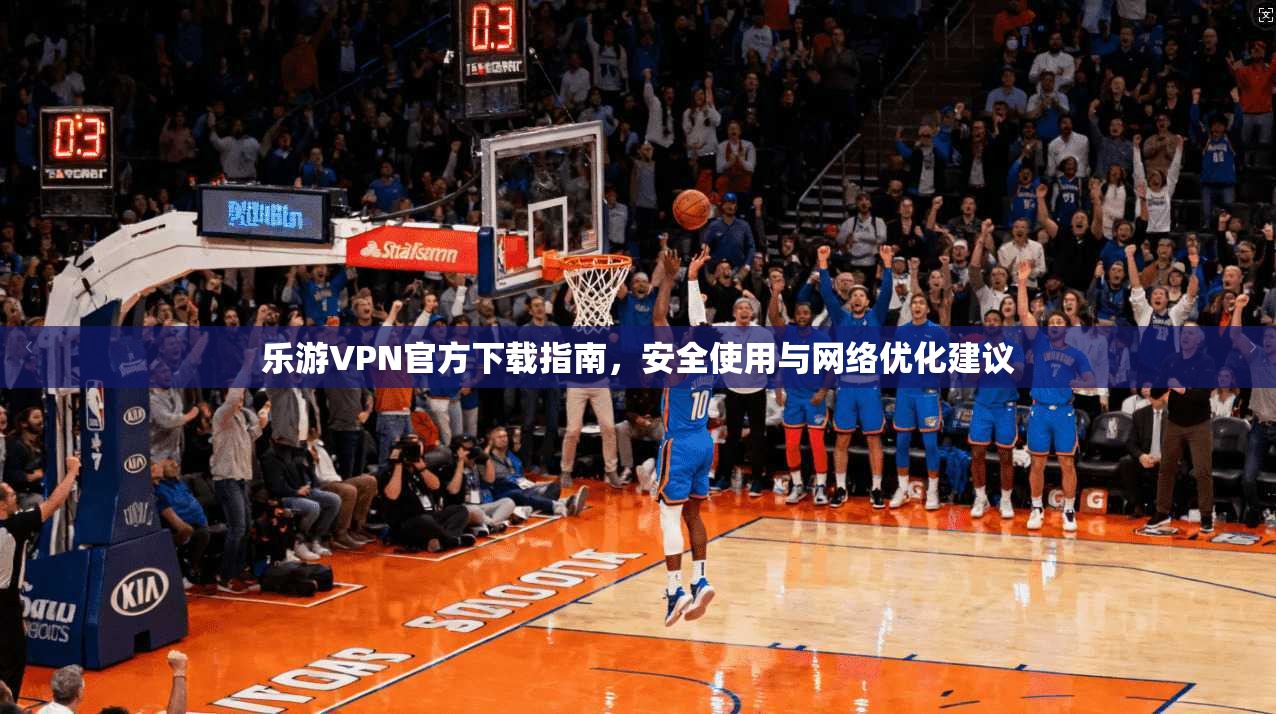 乐游VPN官方下载指南，安全使用与网络优化建议