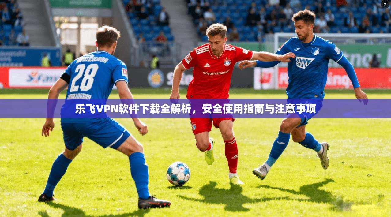 乐飞VPN软件下载全解析，安全使用指南与注意事项