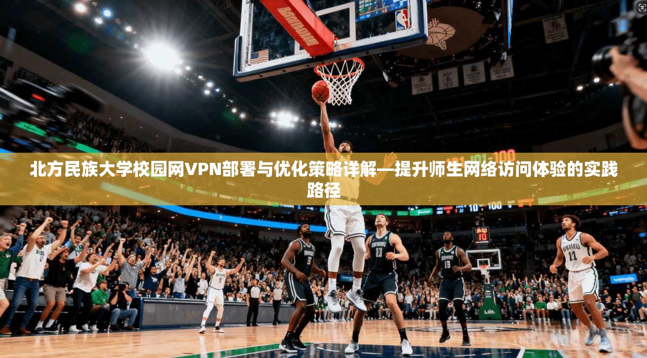 北方民族大学校园网VPN部署与优化策略详解—提升师生网络访问体验的实践路径