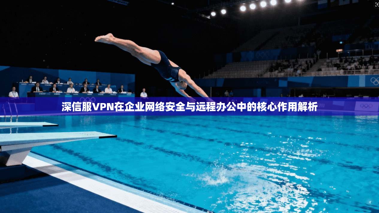 深信服VPN在企业网络安全与远程办公中的核心作用解析