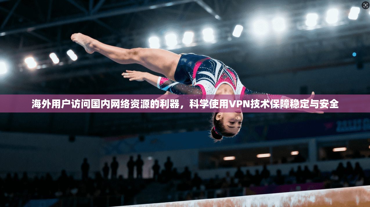 海外用户访问国内网络资源的利器，科学使用VPN技术保障稳定与安全