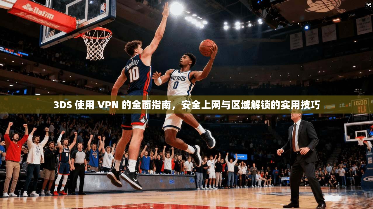 3DS 使用 VPN 的全面指南，安全上网与区域解锁的实用技巧