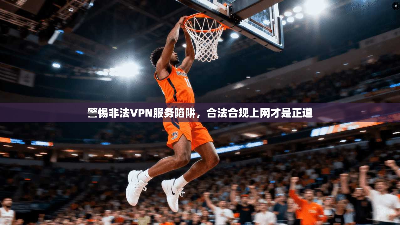 警惕非法VPN服务陷阱，合法合规上网才是正道
