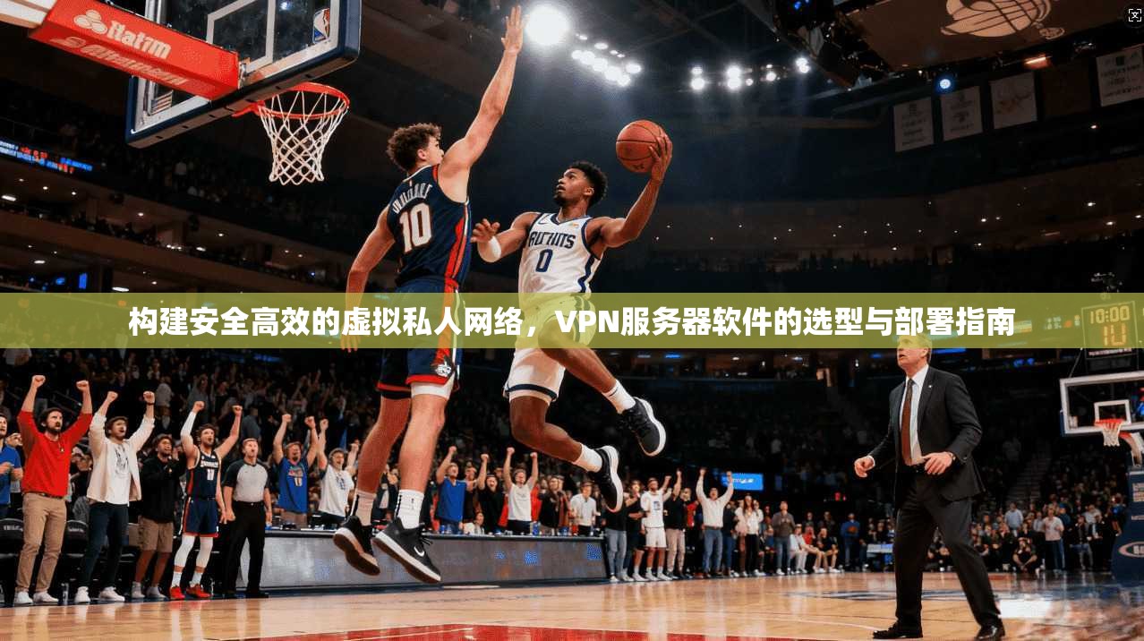 构建安全高效的虚拟私人网络，VPN服务器软件的选型与部署指南