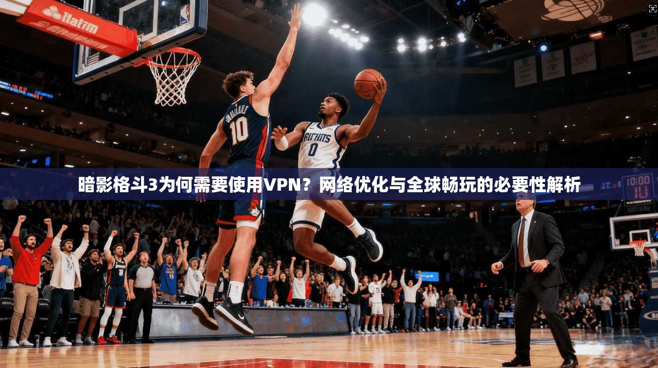 暗影格斗3为何需要使用VPN？网络优化与全球畅玩的必要性解析