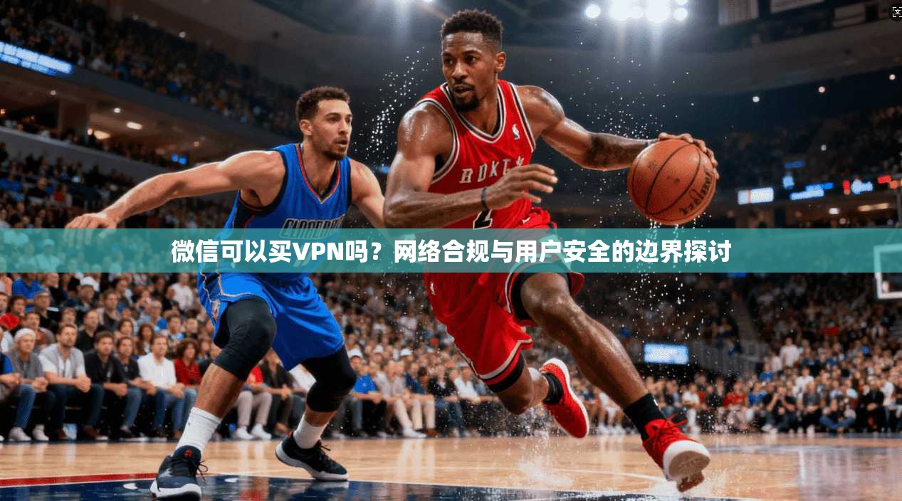 微信可以买VPN吗？网络合规与用户安全的边界探讨
