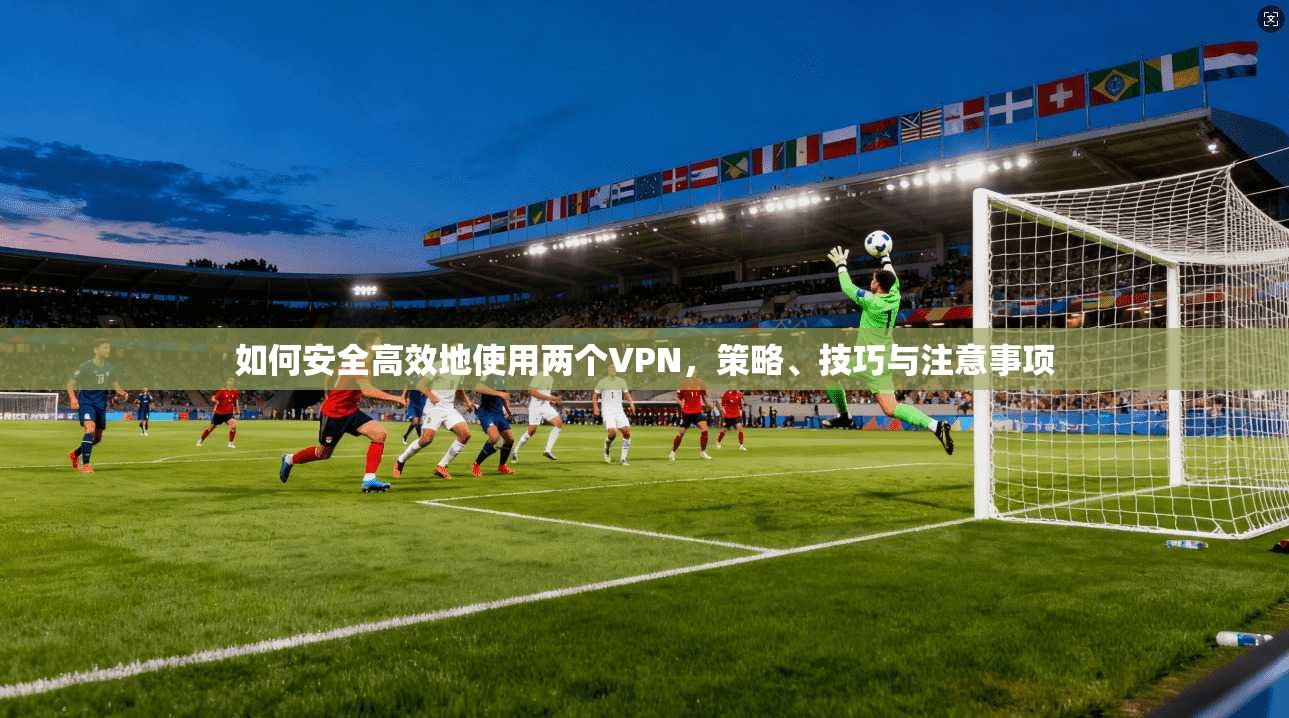 如何安全高效地使用两个VPN，策略、技巧与注意事项