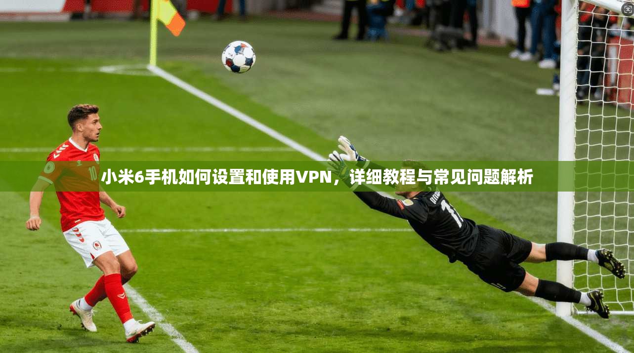 小米6手机如何设置和使用VPN，详细教程与常见问题解析