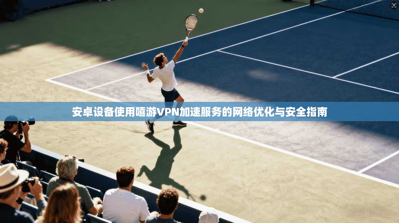 安卓设备使用嘻游VPN加速服务的网络优化与安全指南