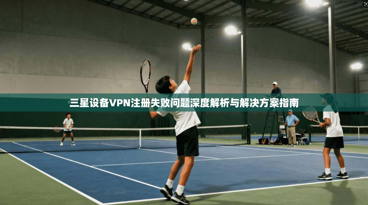 三星设备VPN注册失败问题深度解析与解决方案指南