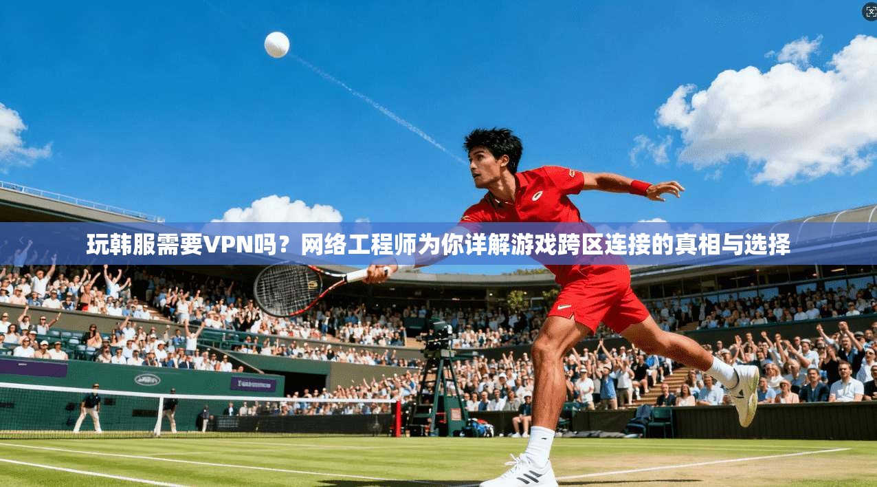 玩韩服需要VPN吗？网络工程师为你详解游戏跨区连接的真相与选择