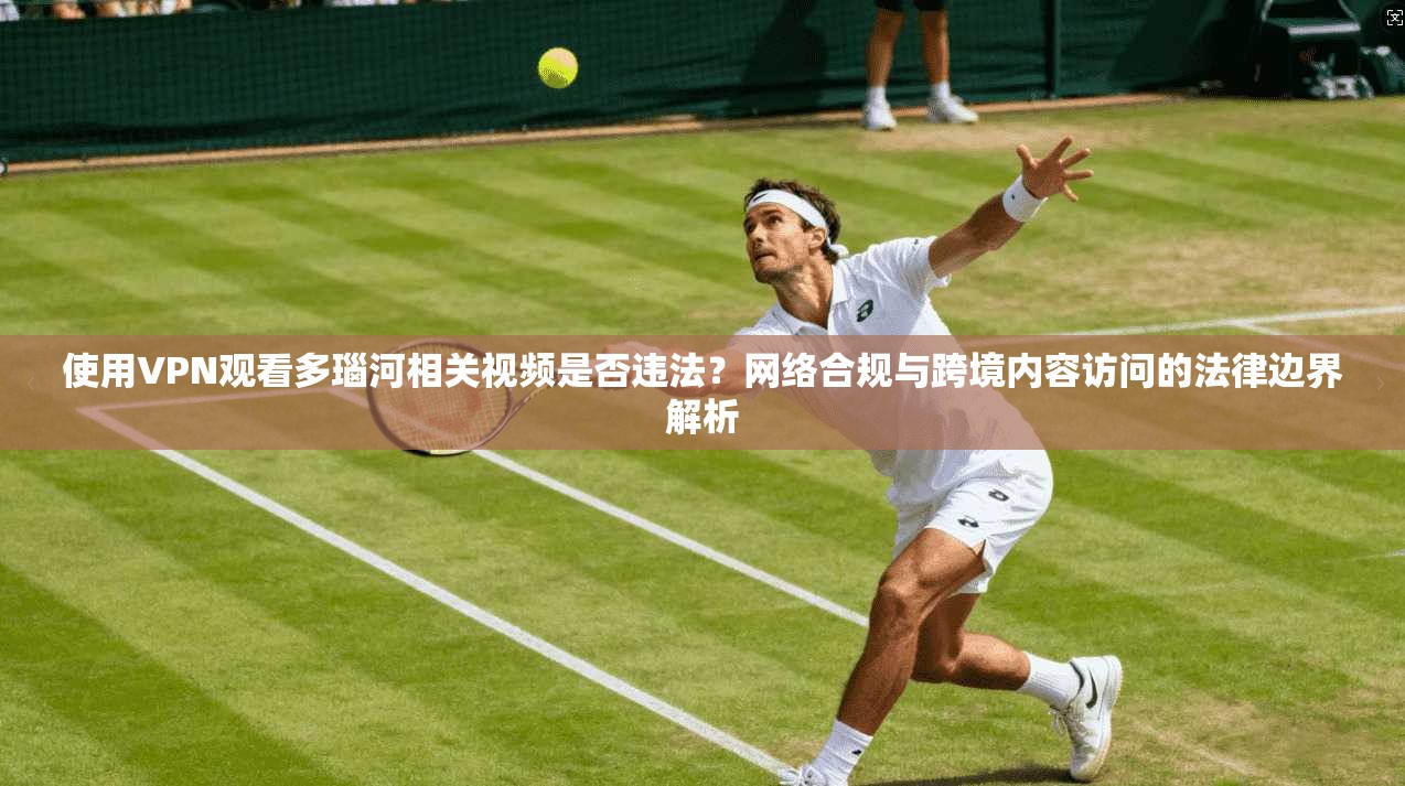 使用VPN观看多瑙河相关视频是否违法？网络合规与跨境内容访问的法律边界解析