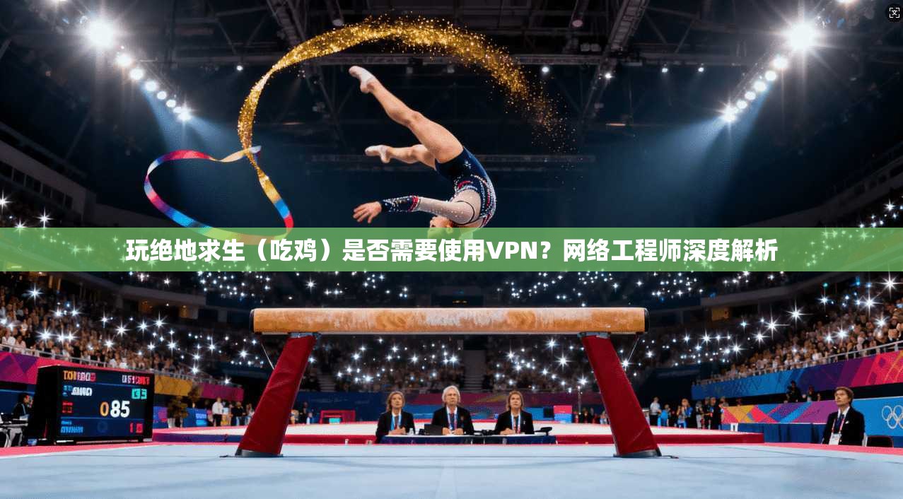 玩绝地求生（吃鸡）是否需要使用VPN？网络工程师深度解析