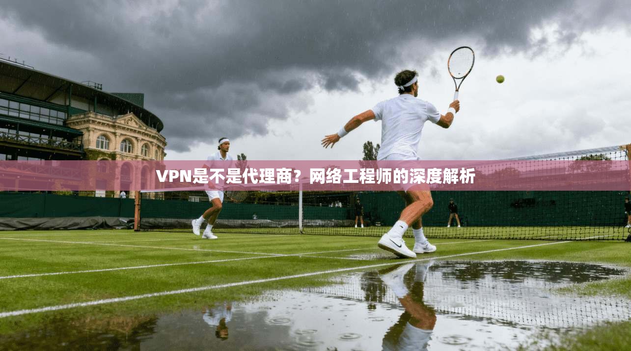 VPN是不是代理商？网络工程师的深度解析