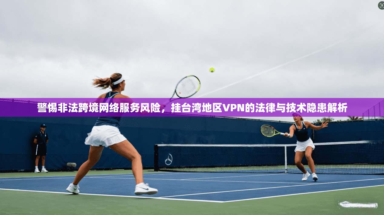 警惕非法跨境网络服务风险，挂台湾地区VPN的法律与技术隐患解析