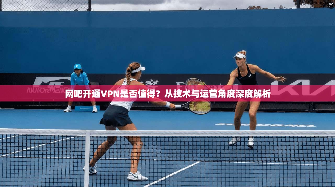 网吧开通VPN是否值得？从技术与运营角度深度解析