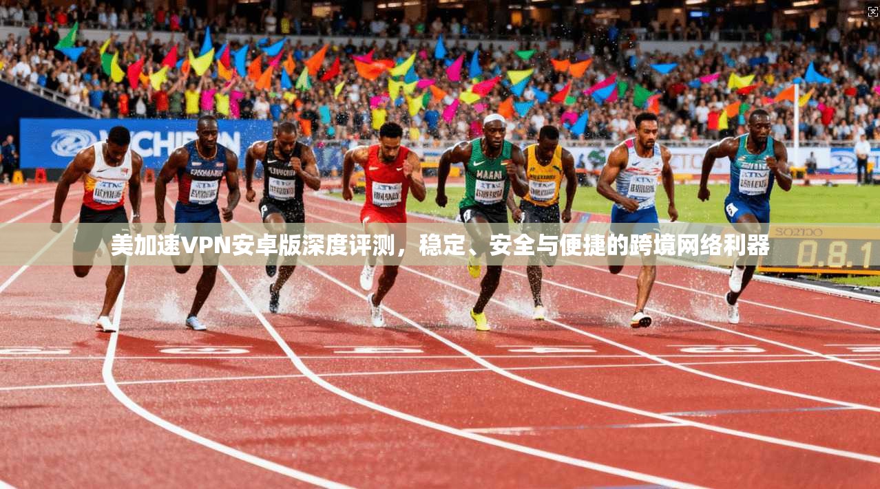 美加速VPN安卓版深度评测，稳定、安全与便捷的跨境网络利器