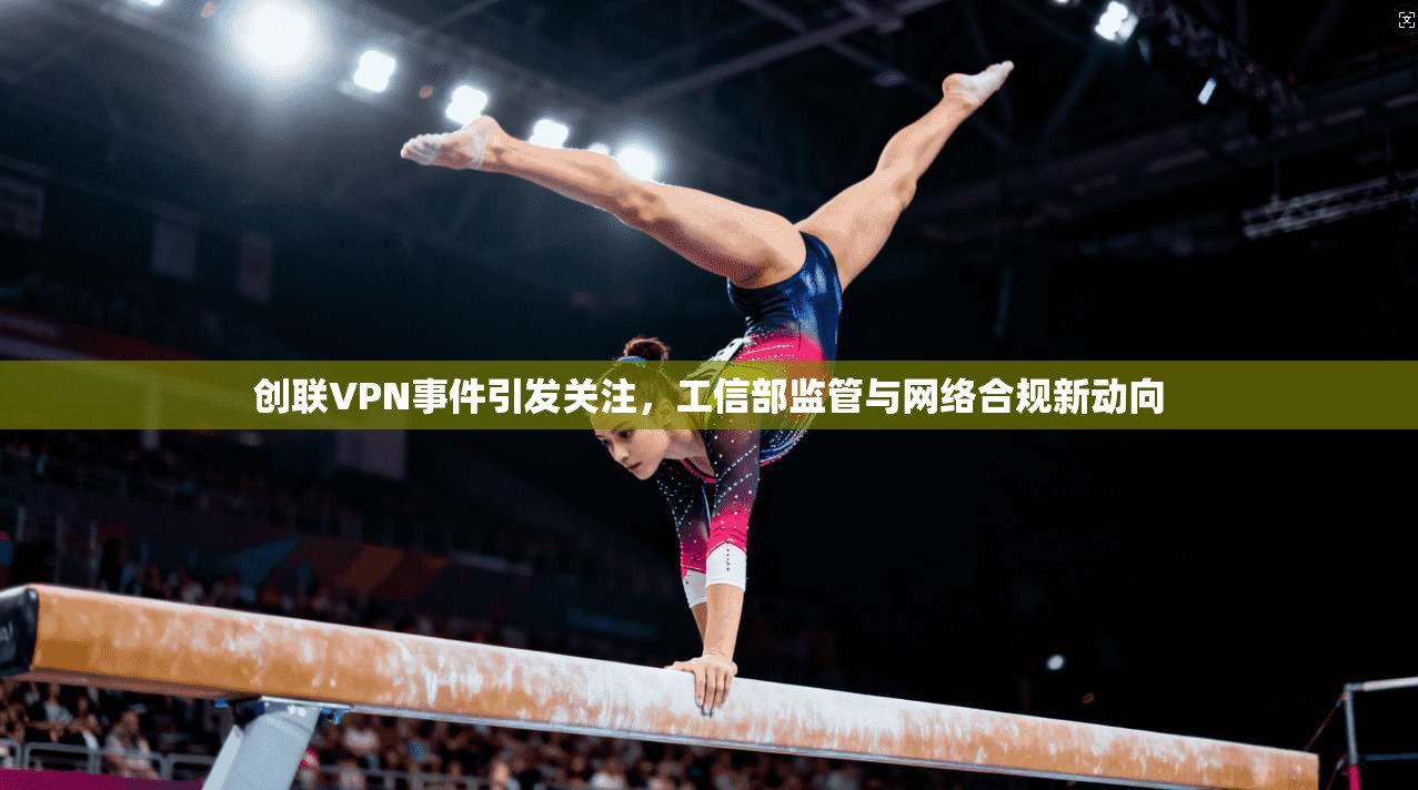 创联VPN事件引发关注，工信部监管与网络合规新动向