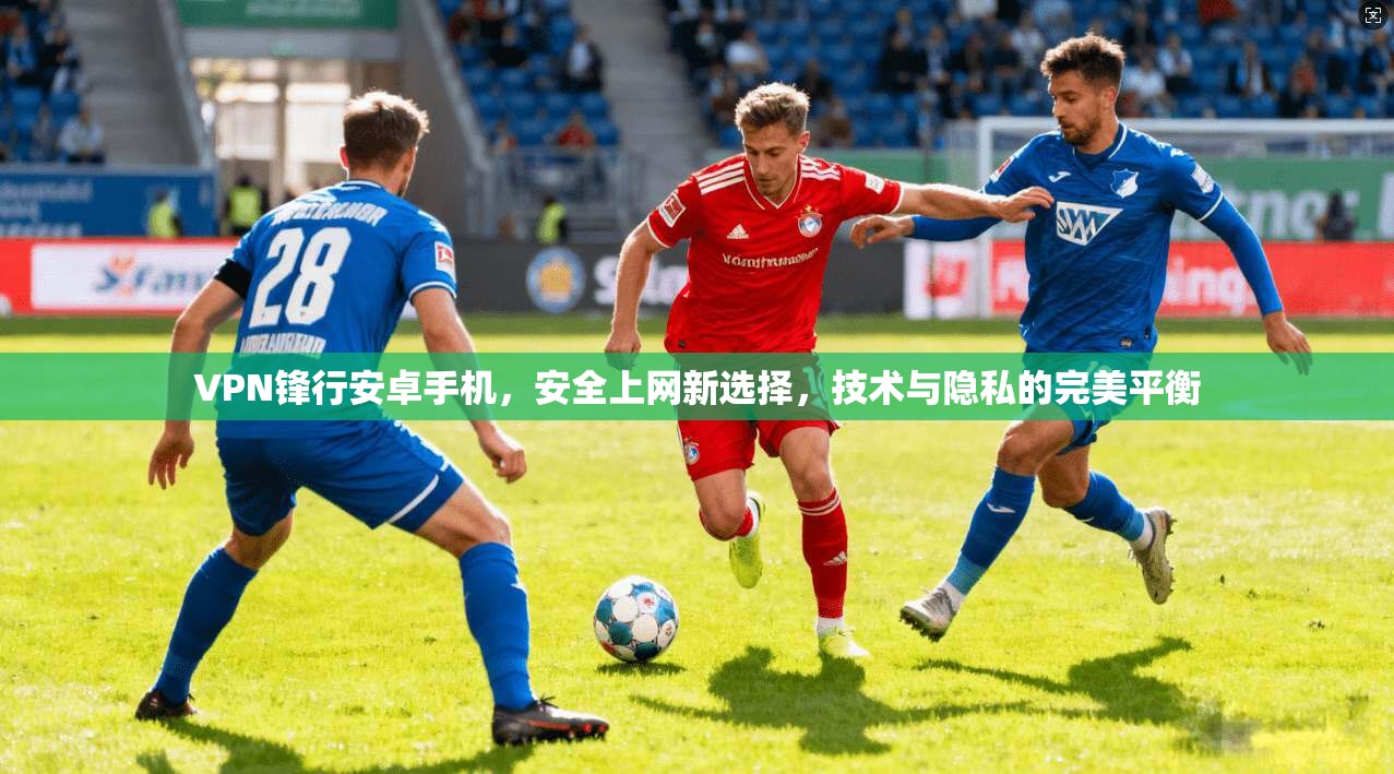 VPN锋行安卓手机，安全上网新选择，技术与隐私的完美平衡