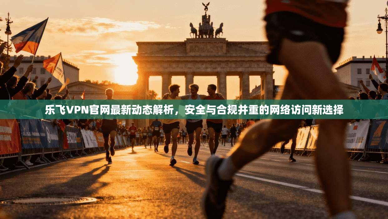 乐飞VPN官网最新动态解析，安全与合规并重的网络访问新选择