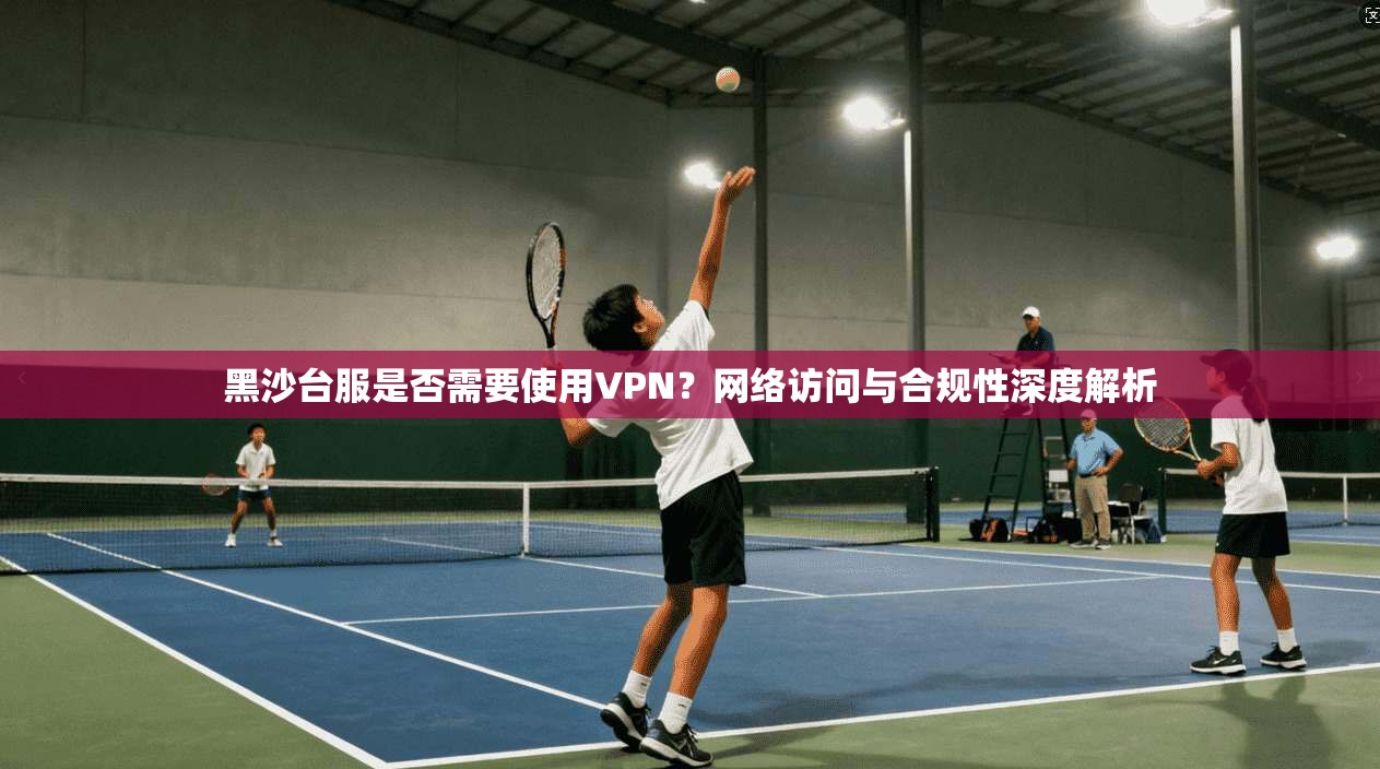 黑沙台服是否需要使用VPN？网络访问与合规性深度解析