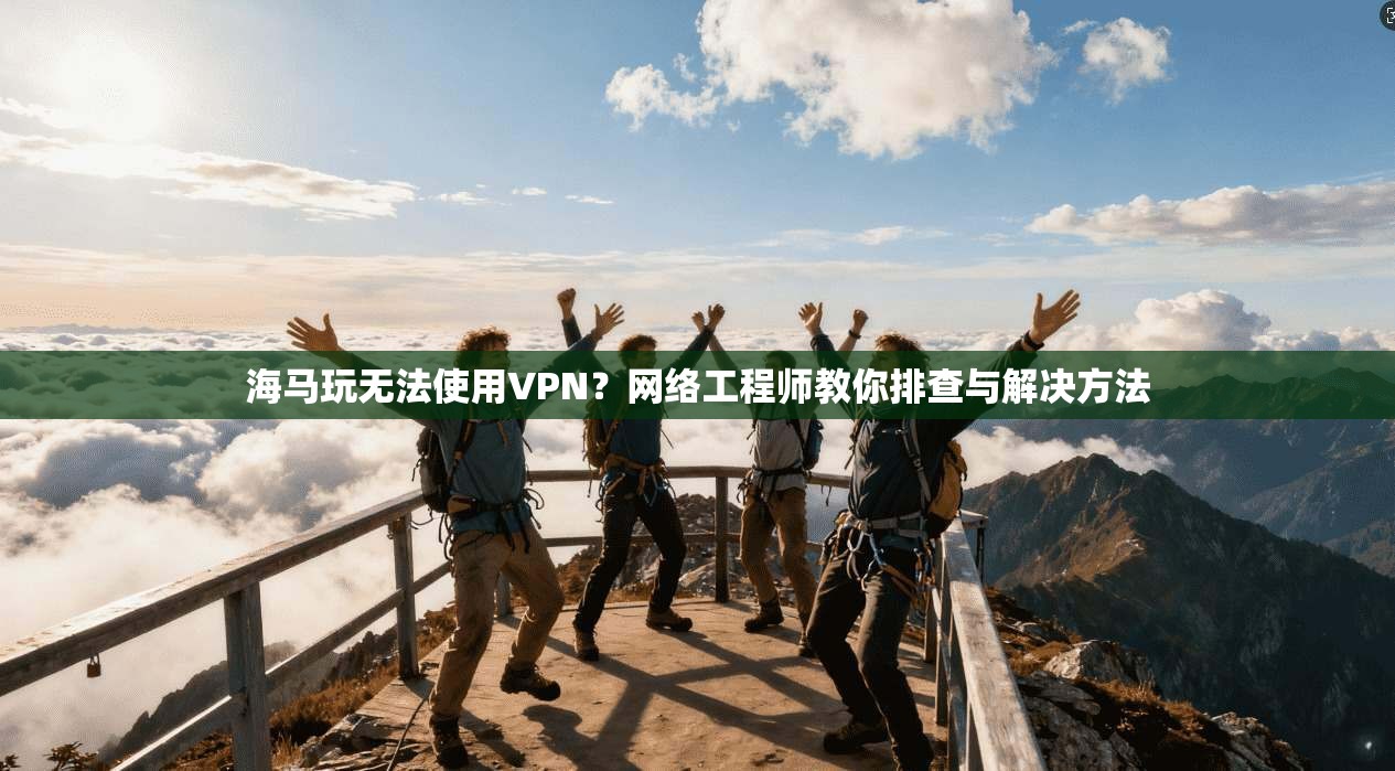 海马玩无法使用VPN？网络工程师教你排查与解决方法