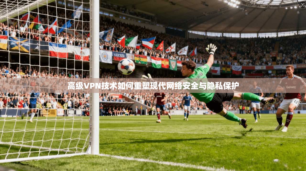 高级VPN技术如何重塑现代网络安全与隐私保护
