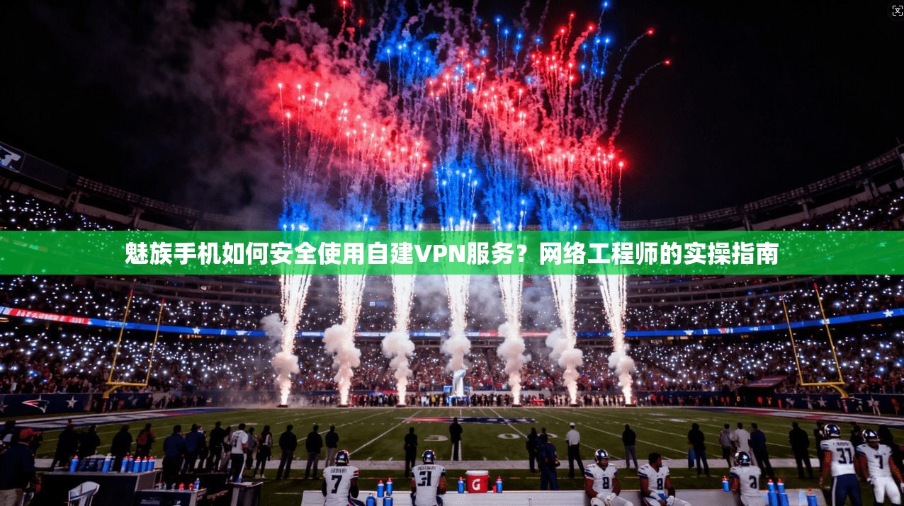 魅族手机如何安全使用自建VPN服务？网络工程师的实操指南