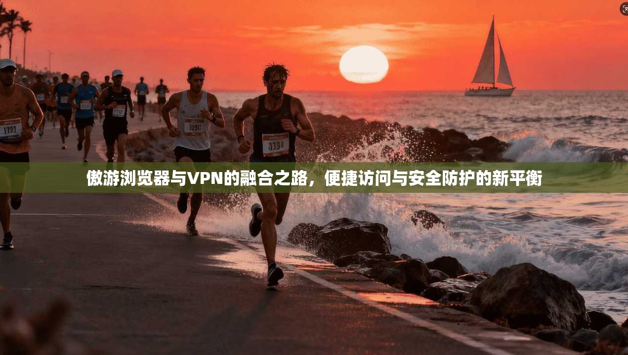 傲游浏览器与VPN的融合之路，便捷访问与安全防护的新平衡